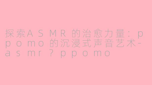 探索ASMR的治愈力量：ppomo的沉浸式声音艺术-asmr?ppomo