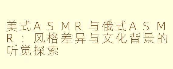 美式ASMR与俄式ASMR：风格差异与文化背景的听觉探索