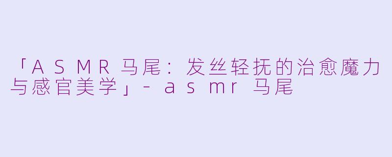 「ASMR马尾：发丝轻抚的治愈魔力与感官美学」-asmr马尾