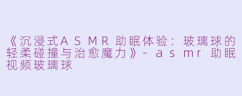 《沉浸式ASMR助眠体验：玻璃球的轻柔碰撞与治愈魔力》-asmr助眠视频玻璃球