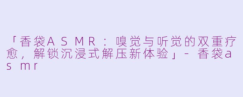 「香袋ASMR：嗅觉与听觉的双重疗愈，解锁沉浸式解压新体验」-香袋asmr