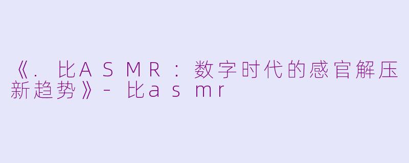 《.比ASMR：数字时代的感官解压新趋势》-比asmr