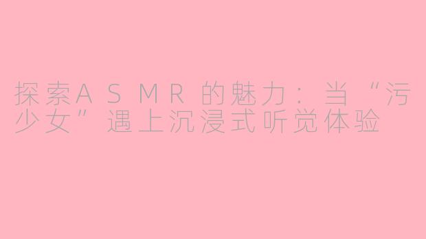 探索ASMR的魅力：当“污少女”遇上沉浸式听觉体验