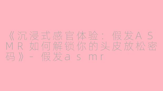 《沉浸式感官体验：假发ASMR如何解锁你的头皮放松密码》-假发asmr