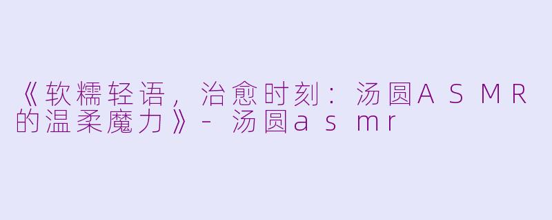 《软糯轻语，治愈时刻：汤圆ASMR的温柔魔力》-汤圆asmr