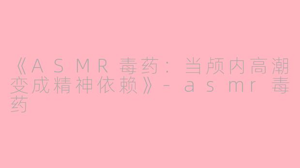 《ASMR毒药：当颅内高潮变成精神依赖》-asmr毒药