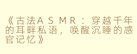 《古法ASMR：穿越千年的耳畔私语，唤醒沉睡的感官记忆》