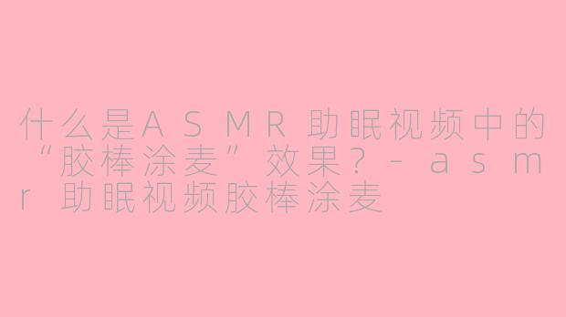 什么是ASMR助眠视频中的“胶棒涂麦”效果?