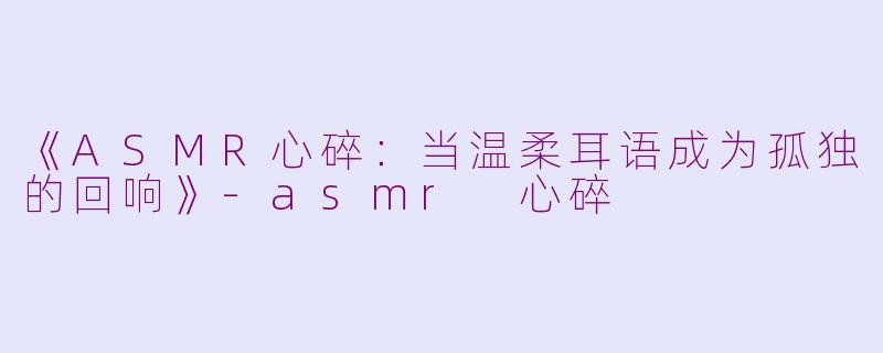 《ASMR心碎：当温柔耳语成为孤独的回响》-asmr 心碎
