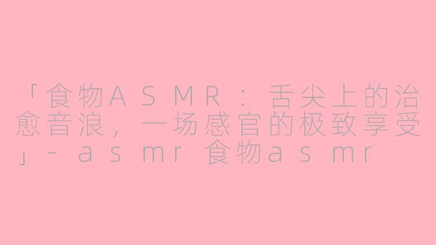 「食物ASMR：舌尖上的治愈音浪，一场感官的极致享受」-asmr食物asmr