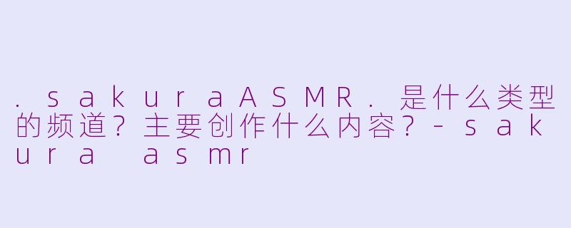 .sakuraASMR.是什么类型的频道？主要创作什么内容？-sakura asmr