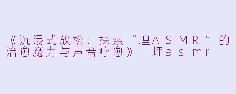 《沉浸式放松：探索“埋ASMR”的治愈魔力与声音疗愈》-埋asmr