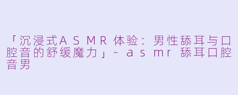 「沉浸式ASMR体验：男性舔耳与口腔音的舒缓魔力」-asmr舔耳口腔音男