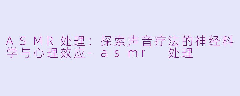 ASMR处理：探索声音疗法的神经科学与心理效应-asmr 处理