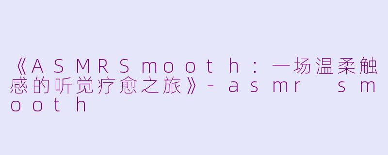 《ASMRSmooth：一场温柔触感的听觉疗愈之旅》-asmr smooth