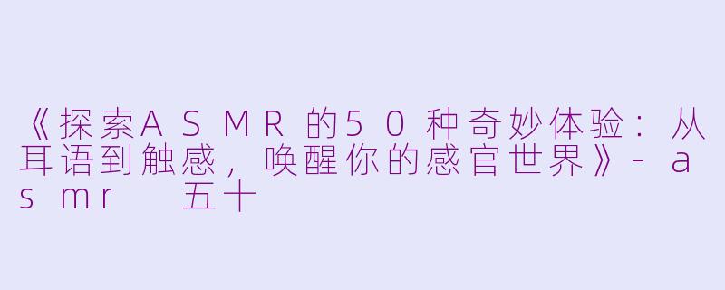 《探索ASMR的50种奇妙体验：从耳语到触感，唤醒你的感官世界》-asmr 五十