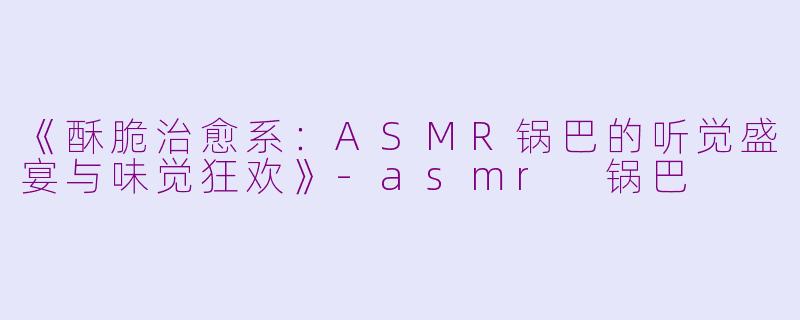 《酥脆治愈系：ASMR锅巴的听觉盛宴与味觉狂欢》-asmr 锅巴