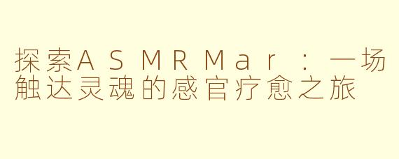 探索ASMRMar：一场触达灵魂的感官疗愈之旅