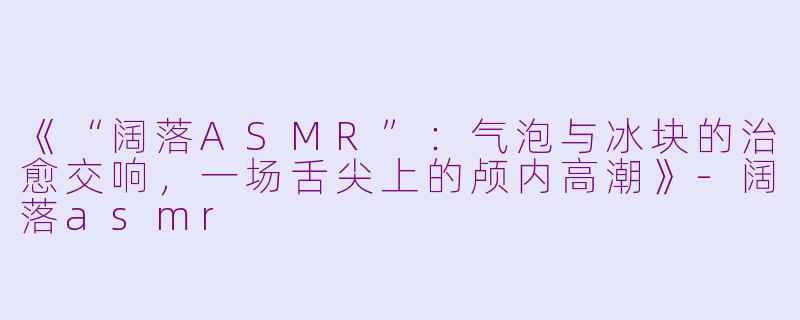 《“阔落ASMR”：气泡与冰块的治愈交响，一场舌尖上的颅内高潮》-阔落asmr