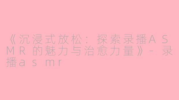 《沉浸式放松：探索录播ASMR的魅力与治愈力量》-录播asmr