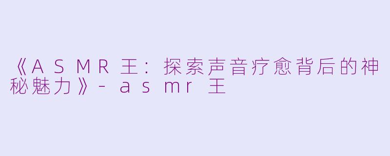《ASMR王：探索声音疗愈背后的神秘魅力》-asmr王