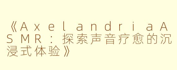 《AxelandriaASMR：探索声音疗愈的沉浸式体验》