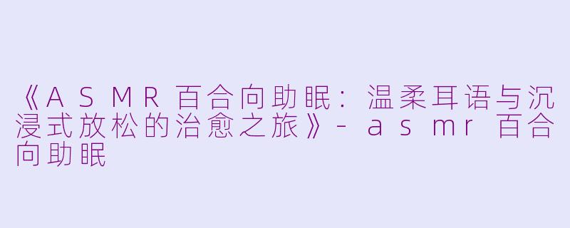 《ASMR百合向助眠：温柔耳语与沉浸式放松的治愈之旅》-asmr百合向助眠