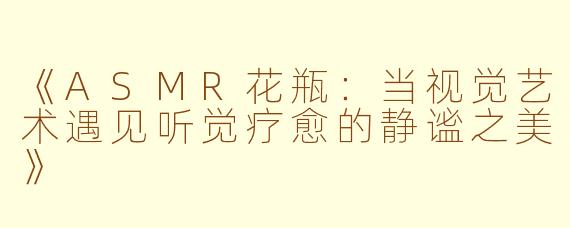 《ASMR花瓶：当视觉艺术遇见听觉疗愈的静谧之美》