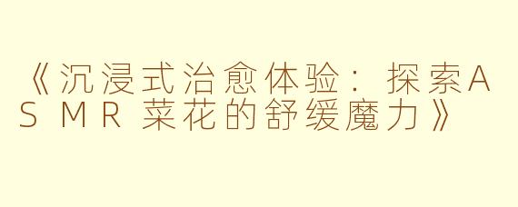 《沉浸式治愈体验：探索ASMR菜花的舒缓魔力》