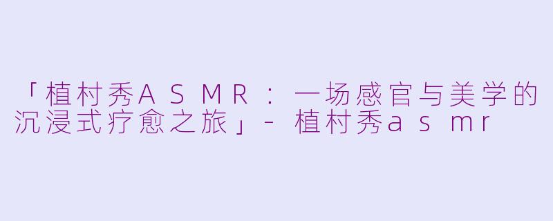 「植村秀ASMR：一场感官与美学的沉浸式疗愈之旅」-植村秀asmr