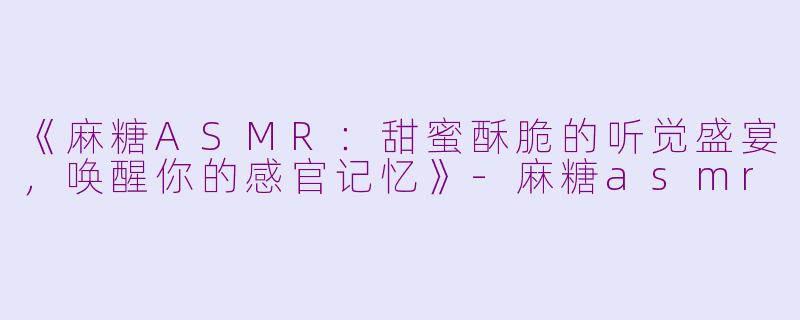 《麻糖ASMR：甜蜜酥脆的听觉盛宴，唤醒你的感官记忆》-麻糖asmr