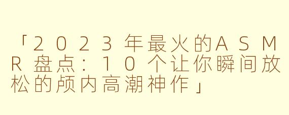「2023年最火的ASMR盘点：10个让你瞬间放松的颅内高潮神作」