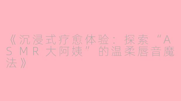 《沉浸式疗愈体验：探索“ASMR大阿姨”的温柔唇音魔法》