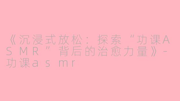 《沉浸式放松：探索“功课ASMR”背后的治愈力量》-功课asmr