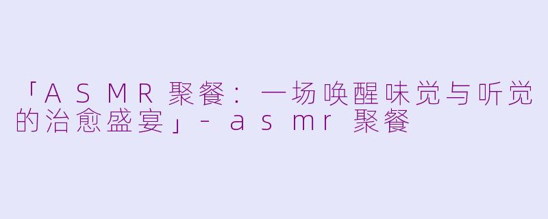「ASMR聚餐：一场唤醒味觉与听觉的治愈盛宴」-asmr聚餐