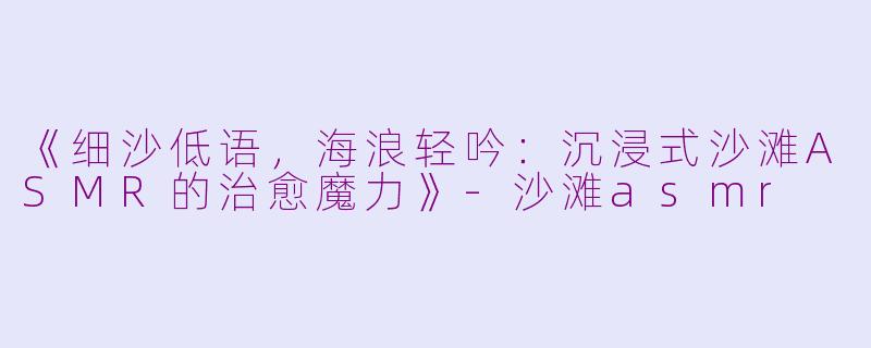 《细沙低语，海浪轻吟：沉浸式沙滩ASMR的治愈魔力》-沙滩asmr