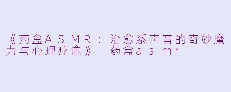 《药盒ASMR：治愈系声音的奇妙魔力与心理疗愈》-药盒asmr