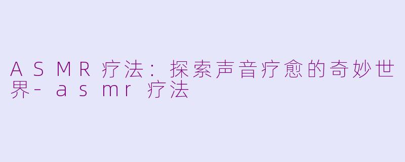 ASMR疗法：探索声音疗愈的奇妙世界-asmr疗法