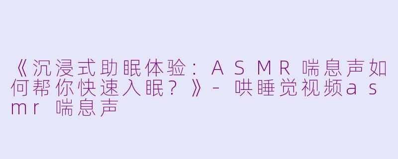 《沉浸式助眠体验：ASMR喘息声如何帮你快速入眠？》-哄睡觉视频asmr喘息声