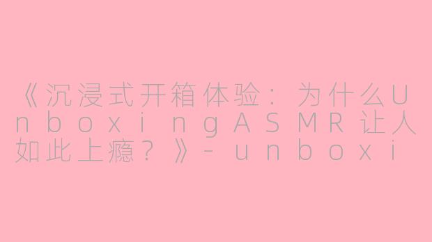 《沉浸式开箱体验：为什么UnboxingASMR让人如此上瘾？》-unboxing asmr