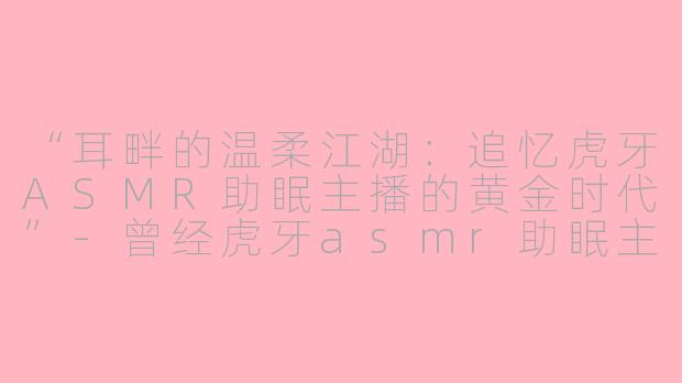 “耳畔的温柔江湖：追忆虎牙ASMR助眠主播的黄金时代”-曾经虎牙asmr助眠主播