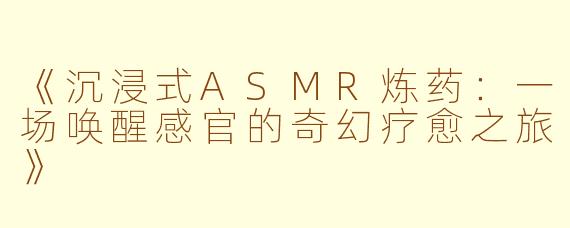 《沉浸式ASMR炼药：一场唤醒感官的奇幻疗愈之旅》
