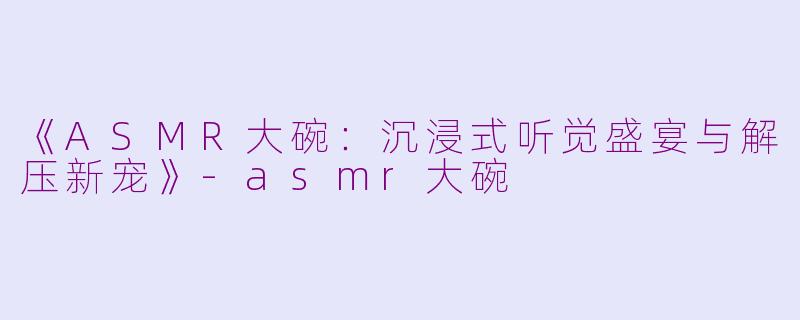 《ASMR大碗：沉浸式听觉盛宴与解压新宠》-asmr大碗