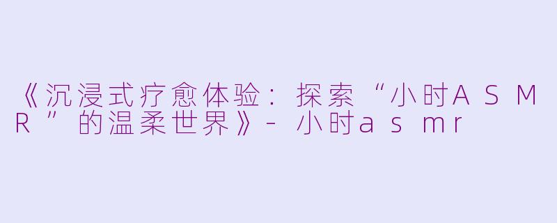 《沉浸式疗愈体验：探索“小时ASMR”的温柔世界》-小时asmr