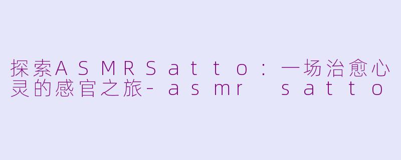 探索ASMRSatto：一场治愈心灵的感官之旅-asmr satto