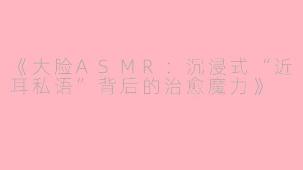 《大脸ASMR：沉浸式“近耳私语”背后的治愈魔力》