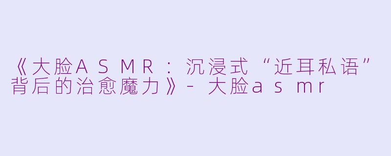 《大脸ASMR：沉浸式“近耳私语”背后的治愈魔力》-大脸asmr