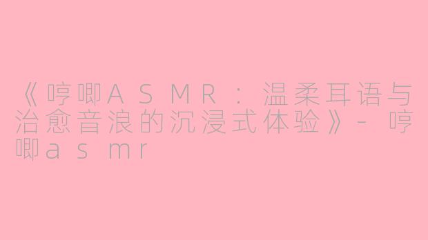 《哼唧ASMR：温柔耳语与治愈音浪的沉浸式体验》-哼唧asmr