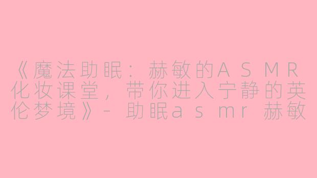 《魔法助眠：赫敏的ASMR化妆课堂，带你进入宁静的英伦梦境》-助眠asmr赫敏给人化妆