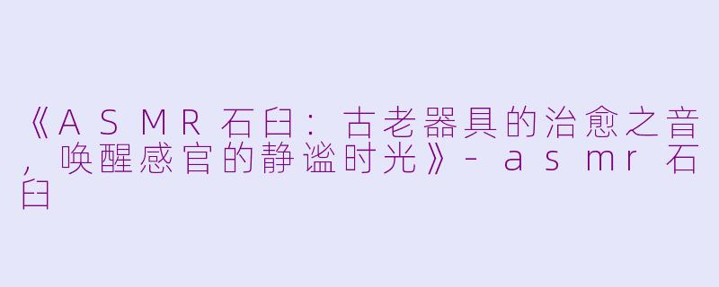 《ASMR石臼：古老器具的治愈之音，唤醒感官的静谧时光》-asmr石臼